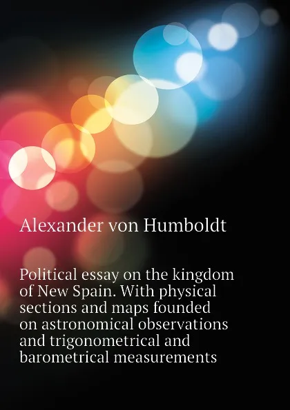 Обложка книги Political essay on the kingdom of New Spain. With physical sections and maps founded on astronomical observations and trigonometrical and barometrical measurements, Alexander von Humboldt