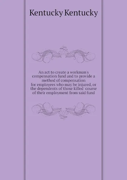 Обложка книги An act to create a workmans compensation fund and to provide a method of compensation for employees who may be injured, or the dependents of those killed  course of their employment from said fund, Kentucky Kentucky