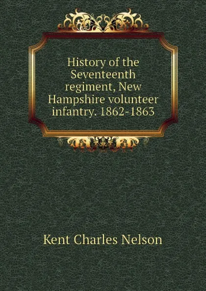 Обложка книги History of the Seventeenth regiment, New Hampshire volunteer infantry. 1862-1863, Kent Charles Nelson