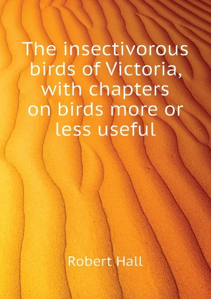 Обложка книги The insectivorous birds of Victoria, with chapters on birds more or less useful, Robert Hall