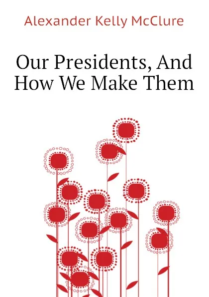 Обложка книги Our Presidents, And How We Make Them, Alexander K. McClure