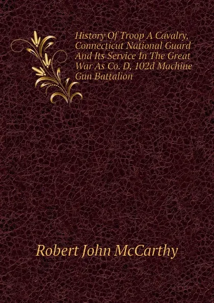 Обложка книги History Of Troop A Cavalry, Connecticut National Guard And Its Service In The Great War As Co. D, 102d Machine Gun Battalion, Robert John McCarthy