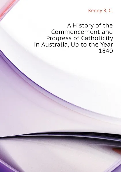 Обложка книги A History of the Commencement and Progress of Catholicity in Australia, Up to the Year 1840, Kenny R. C.