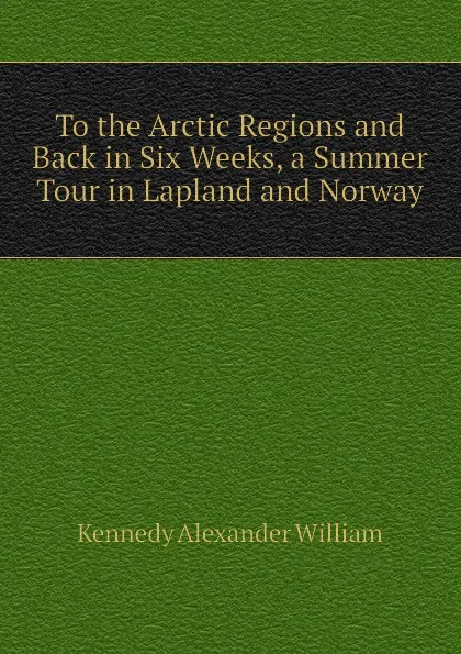 Обложка книги To the Arctic Regions and Back in Six Weeks, a Summer Tour in Lapland and Norway, Kennedy Alexander William