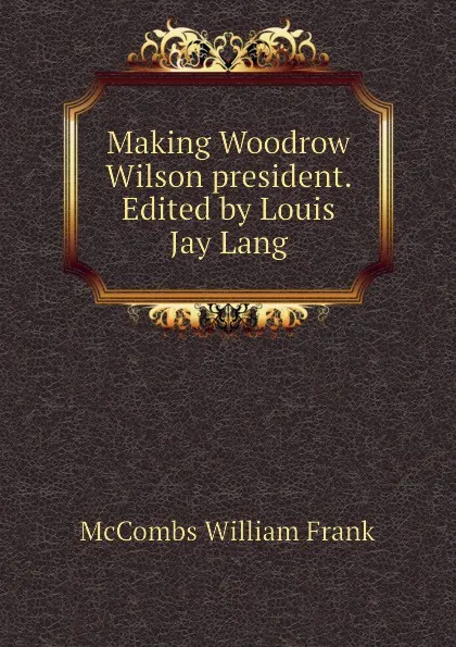 Обложка книги Making Woodrow Wilson president. Edited by Louis Jay Lang, McCombs William Frank