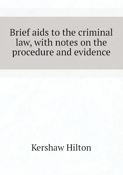 Обложка книги Brief aids to the criminal law, with notes on the procedure and evidence, Kershaw Hilton