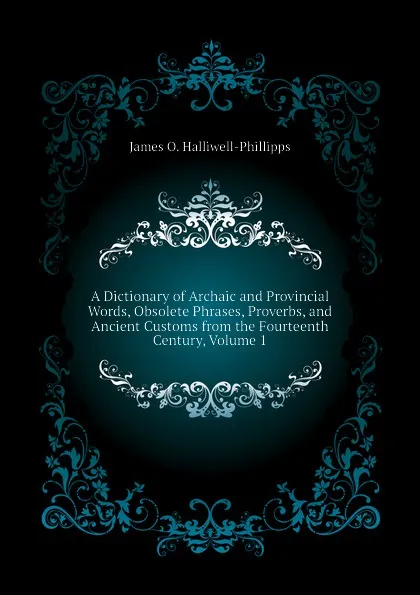 Обложка книги A Dictionary of Archaic and Provincial Words, Obsolete Phrases, Proverbs, and Ancient Customs from the Fourteenth Century, Volume 1, J. O. Halliwell-Phillipps