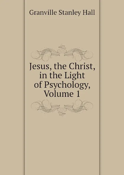 Обложка книги Jesus, the Christ, in the Light of Psychology, Volume 1, G. Stanley Hall