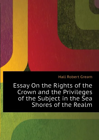 Обложка книги Essay On the Rights of the Crown and the Privileges of the Subject in the Sea Shores of the Realm, Hall Robert Gream