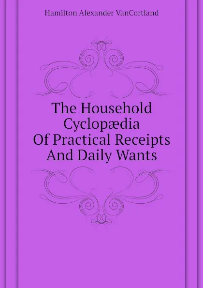 Обложка книги The Household Cyclopaedia Of Practical Receipts And Daily Wants, Hamilton Alexander VanCortland