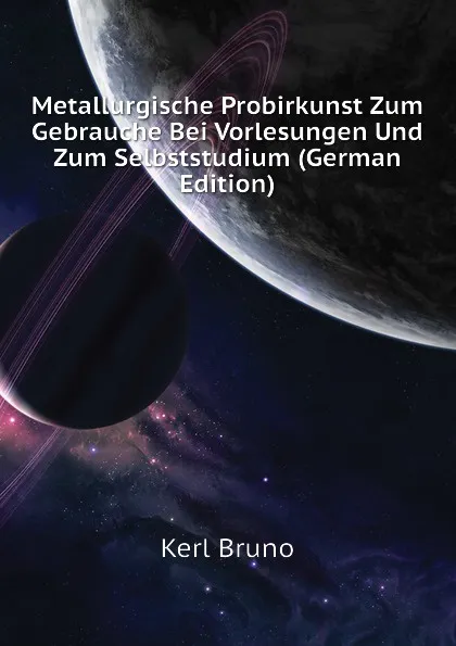 Обложка книги Metallurgische Probirkunst Zum Gebrauche Bei Vorlesungen Und Zum Selbststudium (German Edition), Kerl Bruno