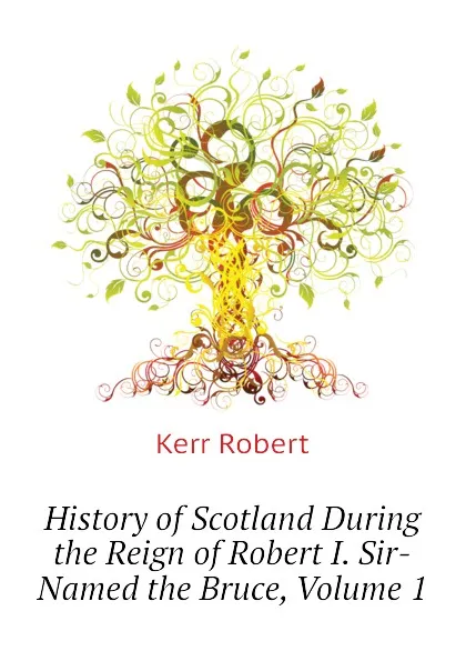 Обложка книги History of Scotland During the Reign of Robert I. Sir-Named the Bruce, Volume 1, Kerr Robert