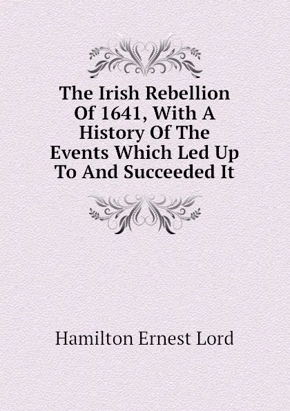 Обложка книги The Irish Rebellion Of 1641, With A History Of The Events Which Led Up To And Succeeded It, Hamilton Ernest Lord