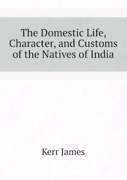 Обложка книги The Domestic Life, Character, and Customs of the Natives of India, Kerr James