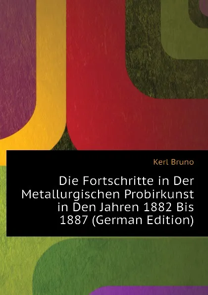 Обложка книги Die Fortschritte in Der Metallurgischen Probirkunst in Den Jahren 1882 Bis 1887 (German Edition), Kerl Bruno