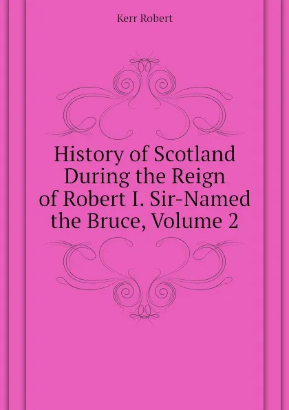 Обложка книги History of Scotland During the Reign of Robert I. Sir-Named the Bruce, Volume 2, Kerr Robert