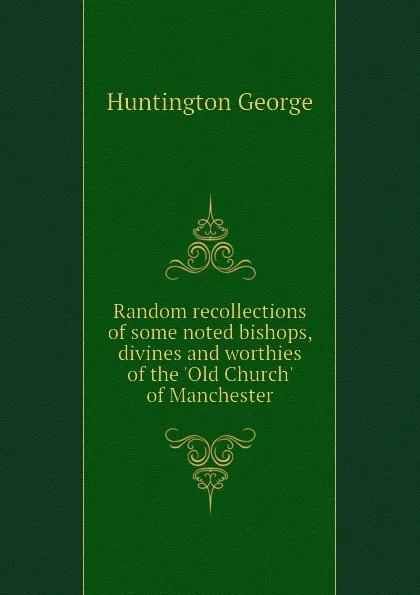 Обложка книги Random recollections of some noted bishops, divines and worthies of the Old Church of Manchester, Huntington George