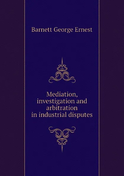 Обложка книги Mediation, investigation and arbitration in industrial disputes, Barnett George Ernest