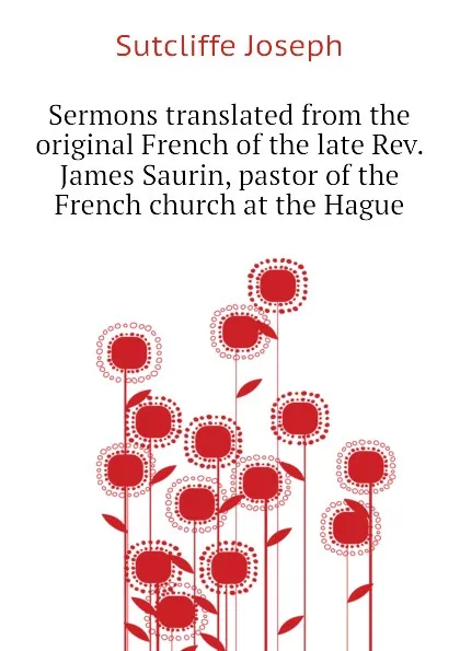 Обложка книги Sermons translated from the original French of the late Rev. James Saurin, pastor of the French church at the Hague, Sutcliffe Joseph