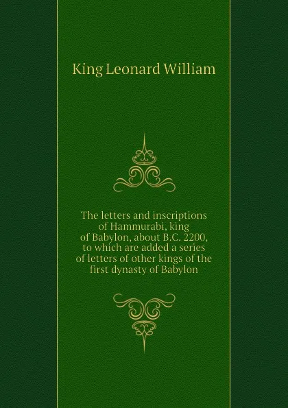 Обложка книги The letters and inscriptions of Hammurabi, king of Babylon, about B.C. 2200, to which are added a series of letters of other kings of the first dynasty of Babylon, King Leonard William