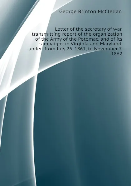 Обложка книги Letter of the secretary of war, transmitting report of the organization of the Army of the Potomac, and of its campaigns in Virginia and Maryland, under  from July 26, 1861, to November 7, 1862, McClellan George Brinton