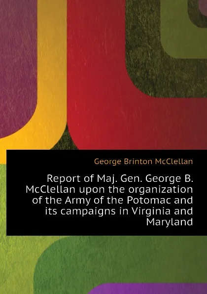 Обложка книги Report of Maj. Gen. George B. McClellan upon the organization of the Army of the Potomac and its campaigns in Virginia and Maryland, McClellan George Brinton