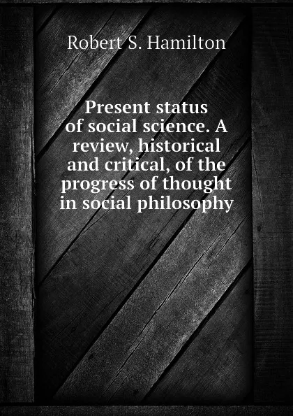 Обложка книги Present status of social science. A review, historical and critical, of the progress of thought in social philosophy, Robert S. Hamilton