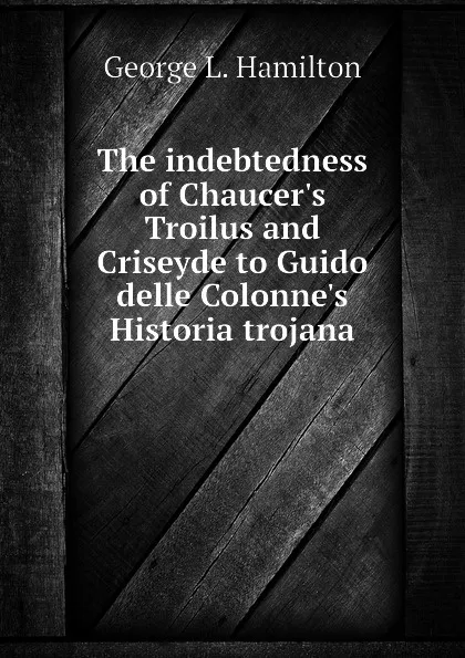 Обложка книги The indebtedness of Chaucers Troilus and Criseyde to Guido delle Colonnes Historia trojana, George L. Hamilton