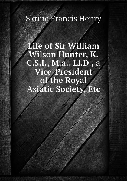 Обложка книги Life of Sir William Wilson Hunter, K.C.S.I., M.a., Ll.D., a Vice-President of the Royal Asiatic Society, Etc, Skrine Francis Henry