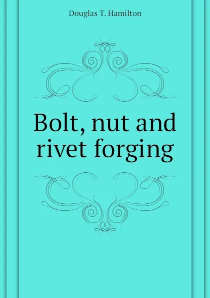 Обложка книги Bolt, nut and rivet forging, Douglas T. Hamilton