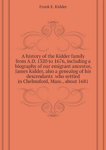 Обложка книги A history of the Kidder family from A.D. 1320 to 1676, including a biography of our emigrant ancestor, James Kidder, also a genealog of his descendants  who settled in Chelmsford, Mass., about 1681, Frank E. Kidder