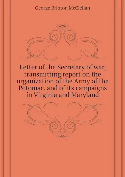 Обложка книги Letter of the Secretary of war, transmitting report on the organization of the Army of the Potomac, and of its campaigns in Virginia and Maryland, McClellan George Brinton