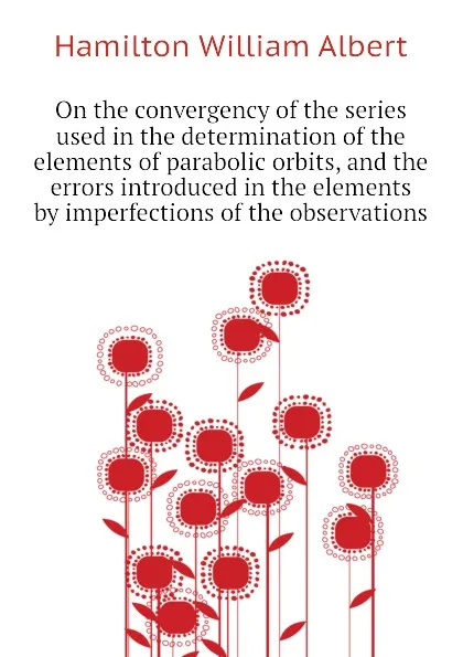 Обложка книги On the convergency of the series used in the determination of the elements of parabolic orbits, and the errors introduced in the elements by imperfections of the observations, Hamilton William Albert