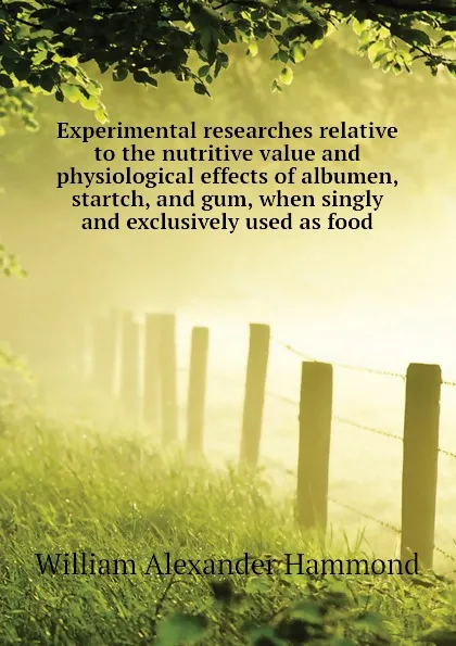 Обложка книги Experimental researches relative to the nutritive value and physiological effects of albumen, startch, and gum, when singly and exclusively used as food, Hammond William Alexander