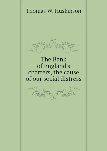 Обложка книги The Bank of Englands charters, the cause of our social distress, Thomas W. Huskinson