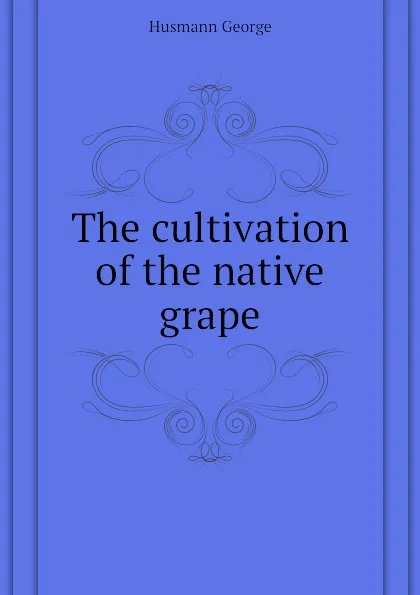 Обложка книги The cultivation of the native grape, Husmann George