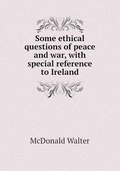Обложка книги Some ethical questions of peace and war, with special reference to Ireland, McDonald Walter