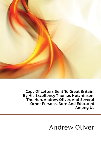 Обложка книги Copy Of Letters Sent To Great Britain, By His Excellency Thomas Hutchinson, The Hon. Andrew Oliver, And Several Other Persons, Born And Educated Among Us, Andrew Oliver