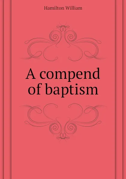 Обложка книги A compend of baptism, Hamilton William