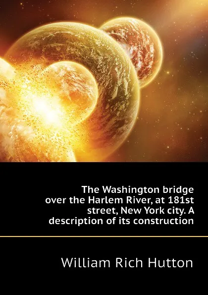 Обложка книги The Washington bridge over the Harlem River, at 181st street, New York city. A description of its construction, William Rich Hutton