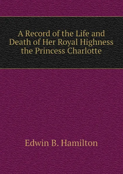 Обложка книги A Record of the Life and Death of Her Royal Highness the Princess Charlotte, Edwin B. Hamilton