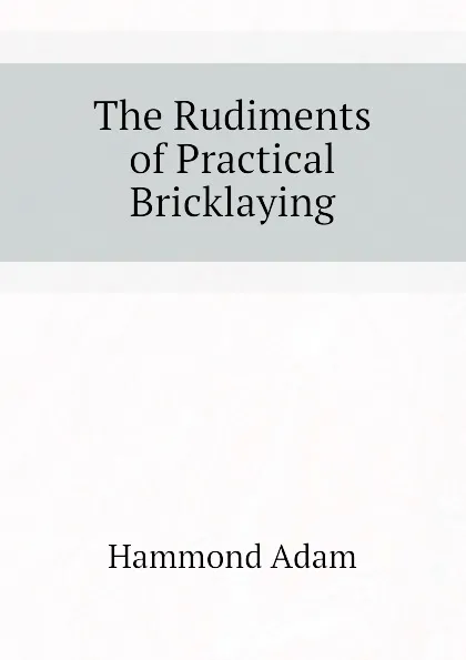 Обложка книги The Rudiments of Practical Bricklaying, Hammond Adam