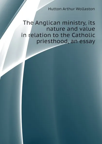 Обложка книги The Anglican ministry, its nature and value in relation to the Catholic priesthood, an essay, Hutton Arthur Wollaston
