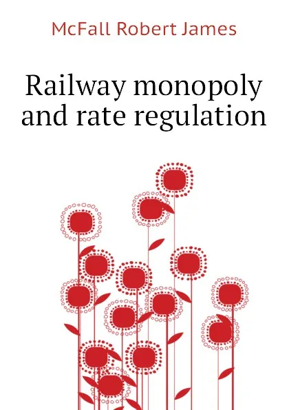 Обложка книги Railway monopoly and rate regulation, McFall Robert James