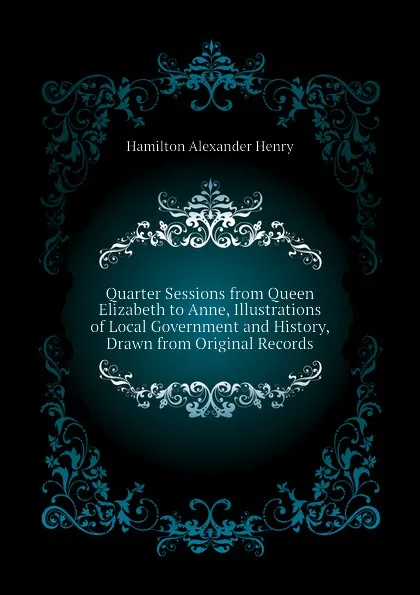 Обложка книги Quarter Sessions from Queen Elizabeth to Anne, Illustrations of Local Government and History, Drawn from Original Records, Hamilton Alexander Henry