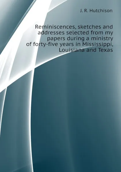 Обложка книги Reminiscences, sketches and addresses selected from my papers during a ministry of forty-five years in Mississippi, Louisiana and Texas, J. R. Hutchison