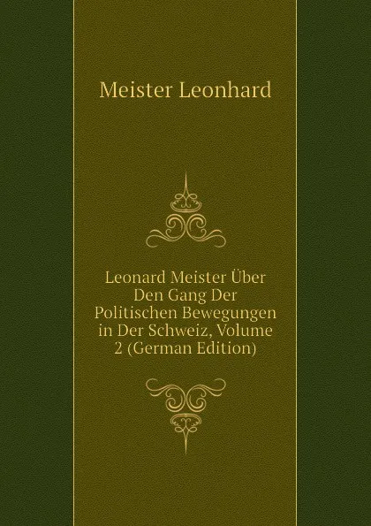 Обложка книги Leonard Meister Uber Den Gang Der Politischen Bewegungen in Der Schweiz, Volume 2 (German Edition), Meister Leonhard