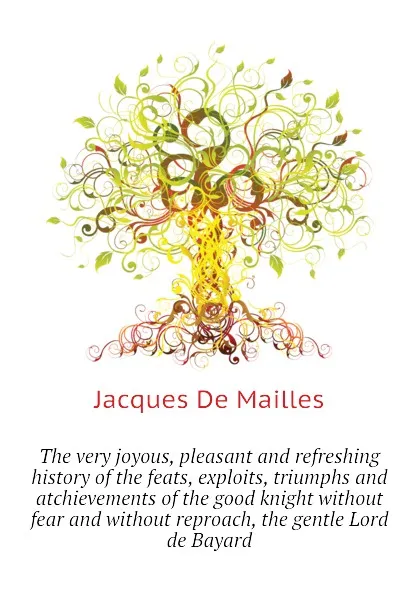 Обложка книги The very joyous, pleasant and refreshing history of the feats, exploits, triumphs and atchievements of the good knight without fear and without reproach, the gentle Lord de Bayard, Jacques De Mailles