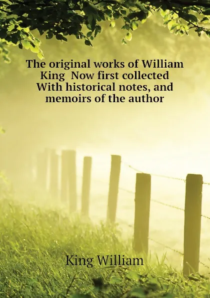 Обложка книги The original works of William King  Now first collected  With historical notes, and memoirs of the author, King William