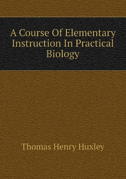 Обложка книги A Course Of Elementary Instruction In Practical Biology, Thomas Henry Huxley